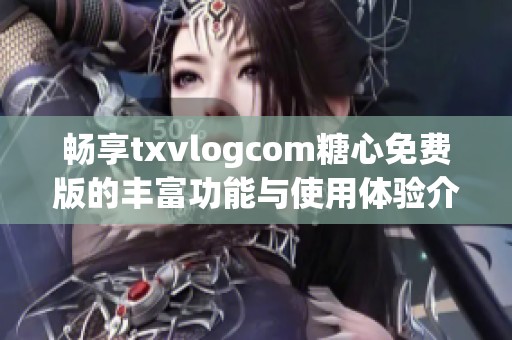 畅享txvlogcom糖心免费版的丰富功能与使用体验介绍