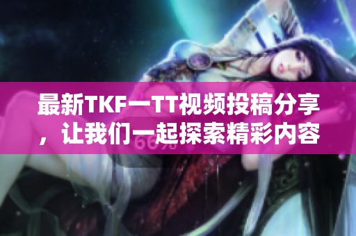 最新TKF一TT视频投稿分享，让我们一起探索精彩内容