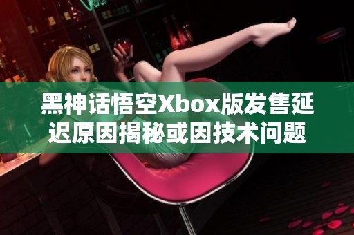 黑神话悟空Xbox版发售延迟原因揭秘或因技术问题