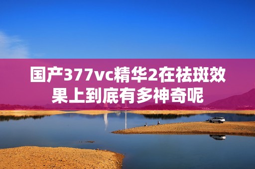 国产377vc精华2在祛斑效果上到底有多神奇呢