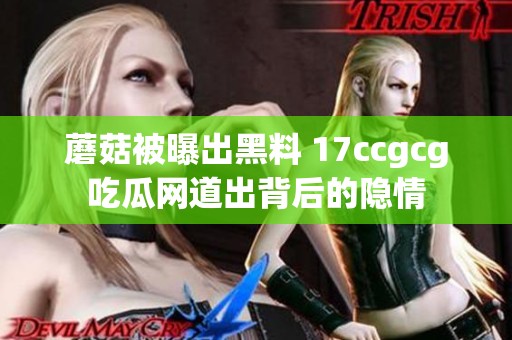 蘑菇被曝出黑料 17ccgcg吃瓜网道出背后的隐情