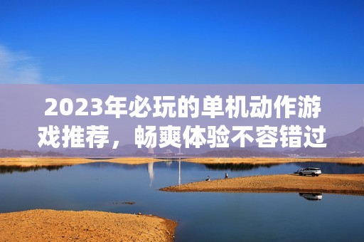 2023年必玩的单机动作游戏推荐，畅爽体验不容错过！