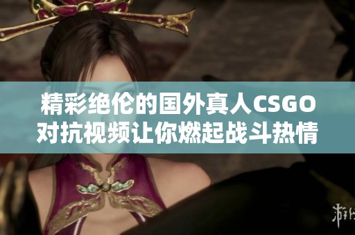 精彩绝伦的国外真人CSGO对抗视频让你燃起战斗热情