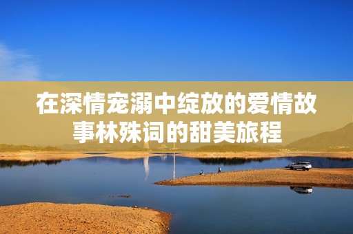 在深情宠溺中绽放的爱情故事林殊词的甜美旅程