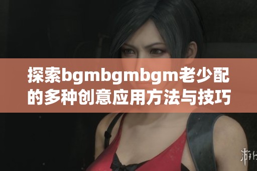 探索bgmbgmbgm老少配的多种创意应用方法与技巧