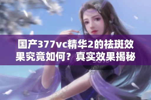 国产377vc精华2的祛斑效果究竟如何？真实效果揭秘