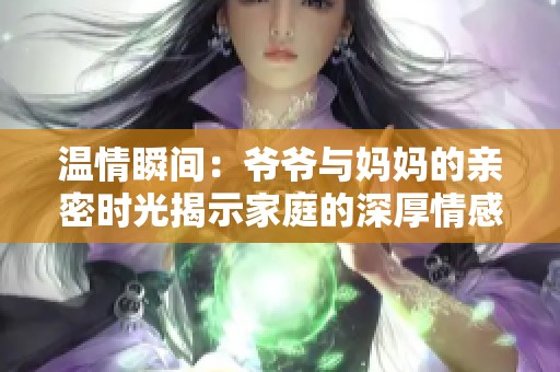 温情瞬间：爷爷与妈妈的亲密时光揭示家庭的深厚情感