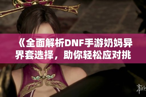 《全面解析DNF手游奶妈异界套选择，助你轻松应对挑战》