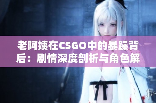 老阿姨在CSGO中的暴躁背后：剧情深度剖析与角色解读