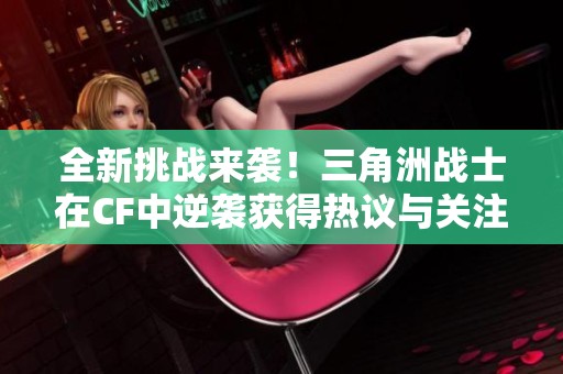 全新挑战来袭！三角洲战士在CF中逆袭获得热议与关注