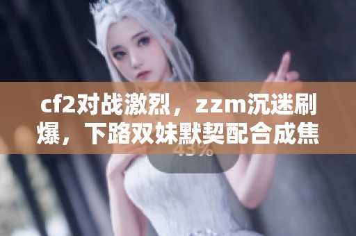 cf2对战激烈，zzm沉迷刷爆，下路双妹默契配合成焦点