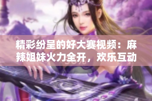 精彩纷呈的好大赛视频：麻辣姐妹火力全开，欢乐互动不断