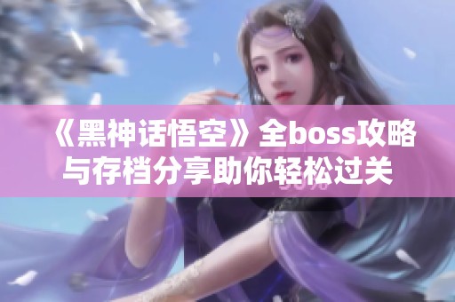 《黑神话悟空》全boss攻略与存档分享助你轻松过关