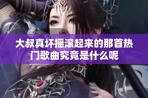 大叔真坏摇滚起来的那首热门歌曲究竟是什么呢