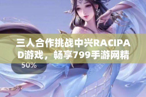 三人合作挑战中兴RACIPAD游戏，畅享799手游网精彩体验