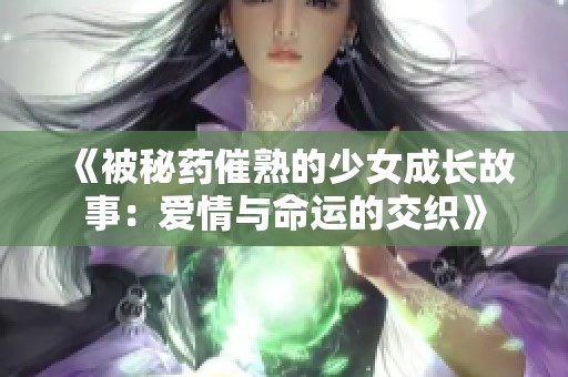 《被秘药催熟的少女成长故事：爱情与命运的交织》