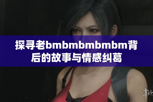 探寻老bmbmbmbmbm背后的故事与情感纠葛