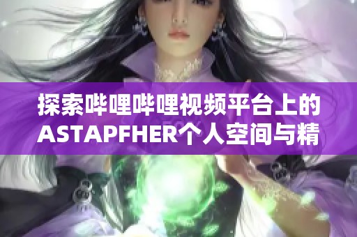 探索哔哩哔哩视频平台上的ASTAPFHER个人空间与精彩内容