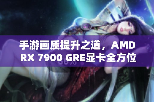 手游画质提升之道，AMD RX 7900 GRE显卡全方位评测揭秘