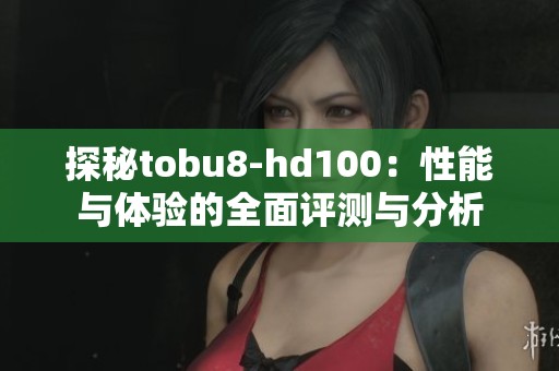 探秘tobu8-hd100：性能与体验的全面评测与分析