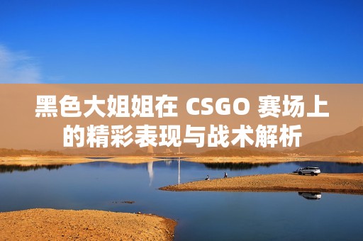 黑色大姐姐在 CSGO 赛场上的精彩表现与战术解析