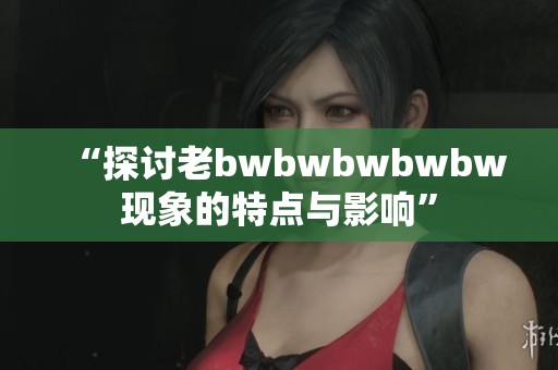 “探讨老bwbwbwbwbw现象的特点与影响”