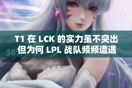 T1 在 LCK 的实力虽不突出 但为何 LPL 战队频频遭遇挑战