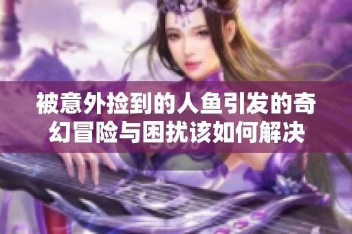 被意外捡到的人鱼引发的奇幻冒险与困扰该如何解决