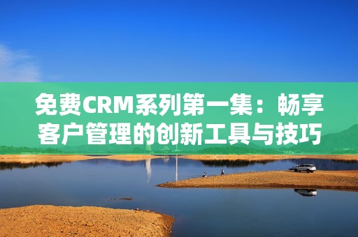 免费CRM系列第一集：畅享客户管理的创新工具与技巧