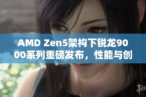 AMD Zen5架构下锐龙9000系列重磅发布，性能与创新再度升级