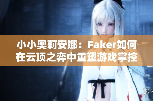 小小奥莉安娜：Faker如何在云顶之弈中重塑游戏掌控力