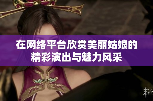 在网络平台欣赏美丽姑娘的精彩演出与魅力风采