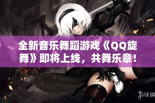 全新音乐舞蹈游戏《QQ旋舞》即将上线，共舞乐章！