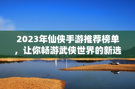 2023年仙侠手游推荐榜单，让你畅游武侠世界的新选择