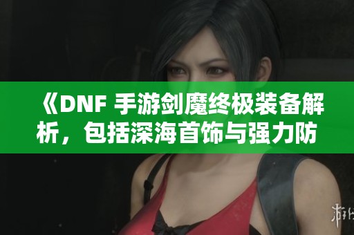 《DNF 手游剑魔终极装备解析，包括深海首饰与强力防具》