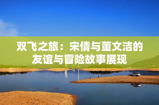 双飞之旅：宋倩与董文洁的友谊与冒险故事展现