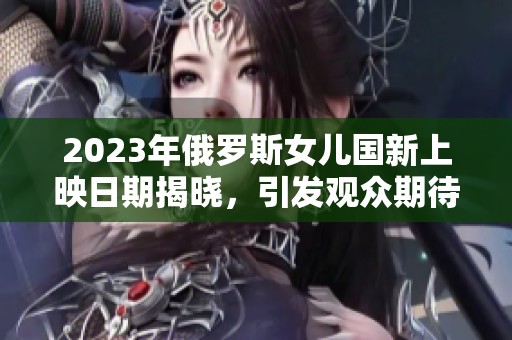 2023年俄罗斯女儿国新上映日期揭晓，引发观众期待