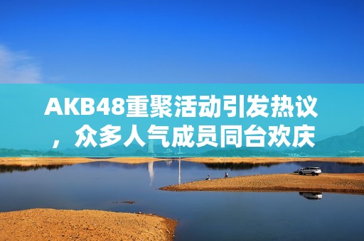 AKB48重聚活动引发热议，众多人气成员同台欢庆