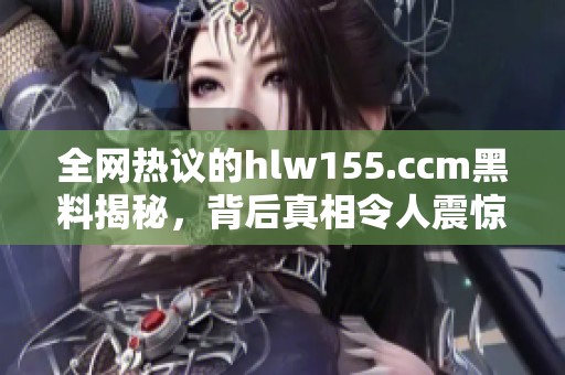 全网热议的hlw155.ccm黑料揭秘，背后真相令人震惊