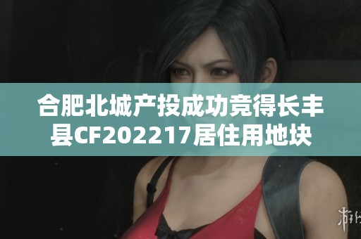 合肥北城产投成功竞得长丰县CF202217居住用地块