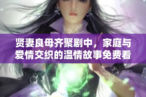 贤妻良母齐聚剧中，家庭与爱情交织的温情故事免费看完整版