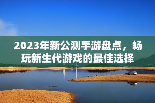 2023年新公测手游盘点，畅玩新生代游戏的最佳选择