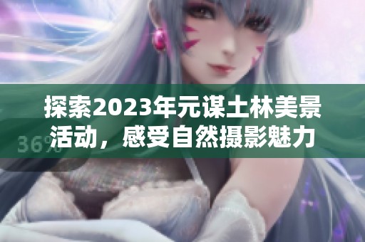 探索2023年元谋土林美景活动，感受自然摄影魅力