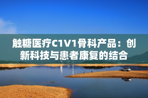 触糖医疗C1V1骨科产品：创新科技与患者康复的结合