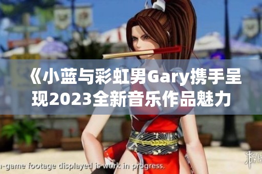 《小蓝与彩虹男Gary携手呈现2023全新音乐作品魅力》