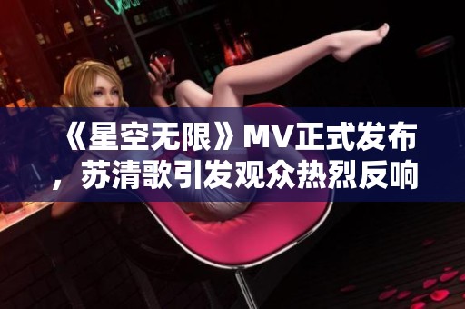 《星空无限》MV正式发布，苏清歌引发观众热烈反响