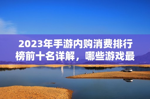 2023年手游内购消费排行榜前十名详解，哪些游戏最烧钱