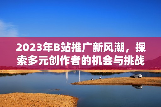 2023年B站推广新风潮，探索多元创作者的机会与挑战