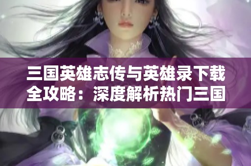 三国英雄志传与英雄录下载全攻略：深度解析热门三国游戏