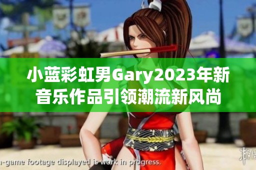 小蓝彩虹男Gary2023年新音乐作品引领潮流新风尚